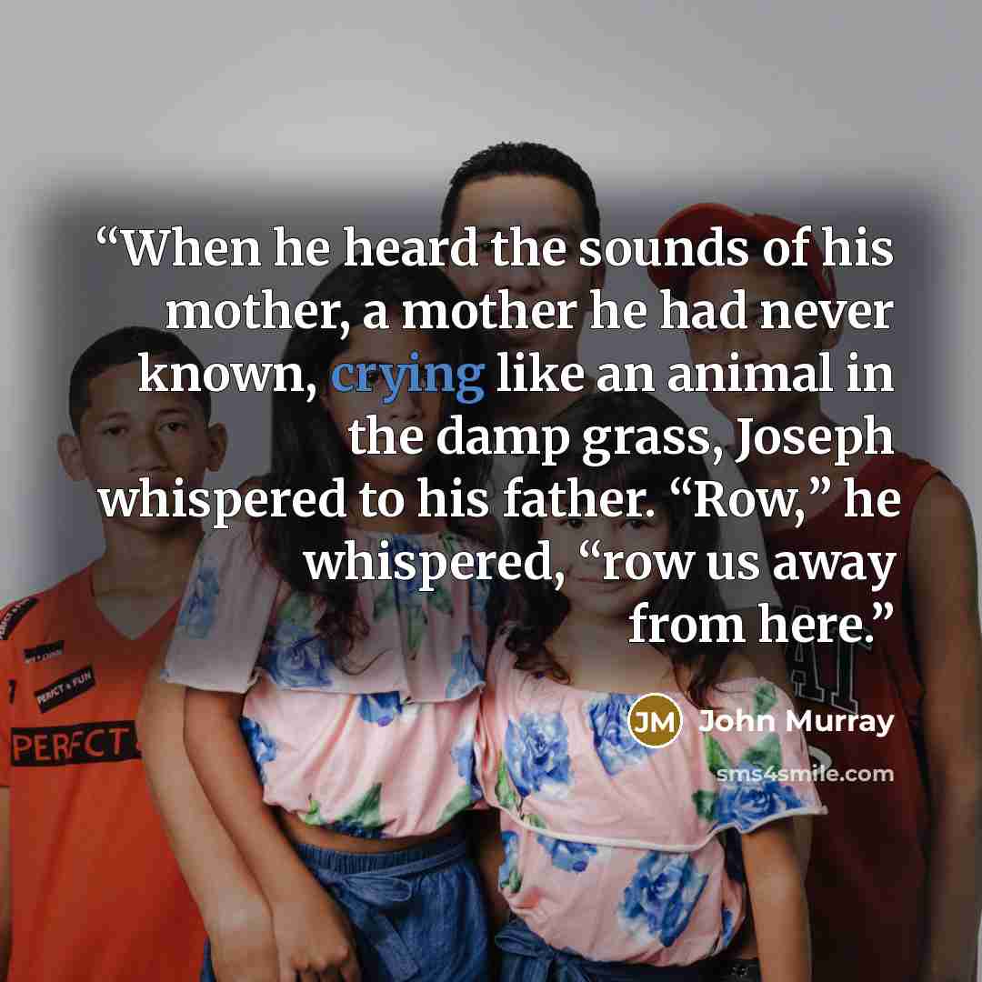 “When he heard the sounds of his mother, a mother he had never known, crying like an animal in the damp grass, Joseph whispered to his father. “Row,” he whispered, “row us away from here.” quote by John Murray