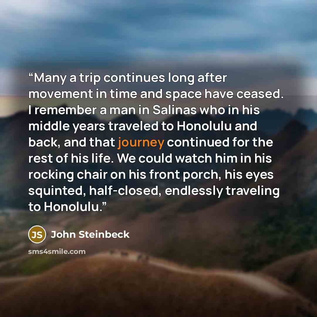 “Many a trip continues long after movement in time and space have ceased. I remember a man in Salinas who in his middle years traveled to Honolulu and back, and that journey continued for the rest of his life. We could watch him in his rocking chair on his front porch, his eyes squinted…” quote by John Steinbeck