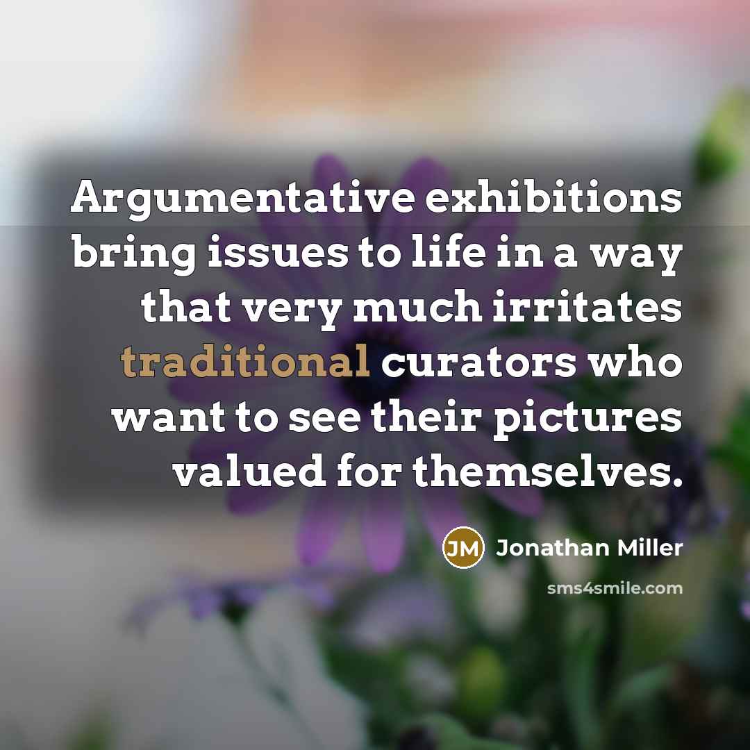 “Argumentative exhibitions bring issues to life in a way that very much irritates traditional curators who want to see their pictures valued for themselves.” quote by Jonathan Miller