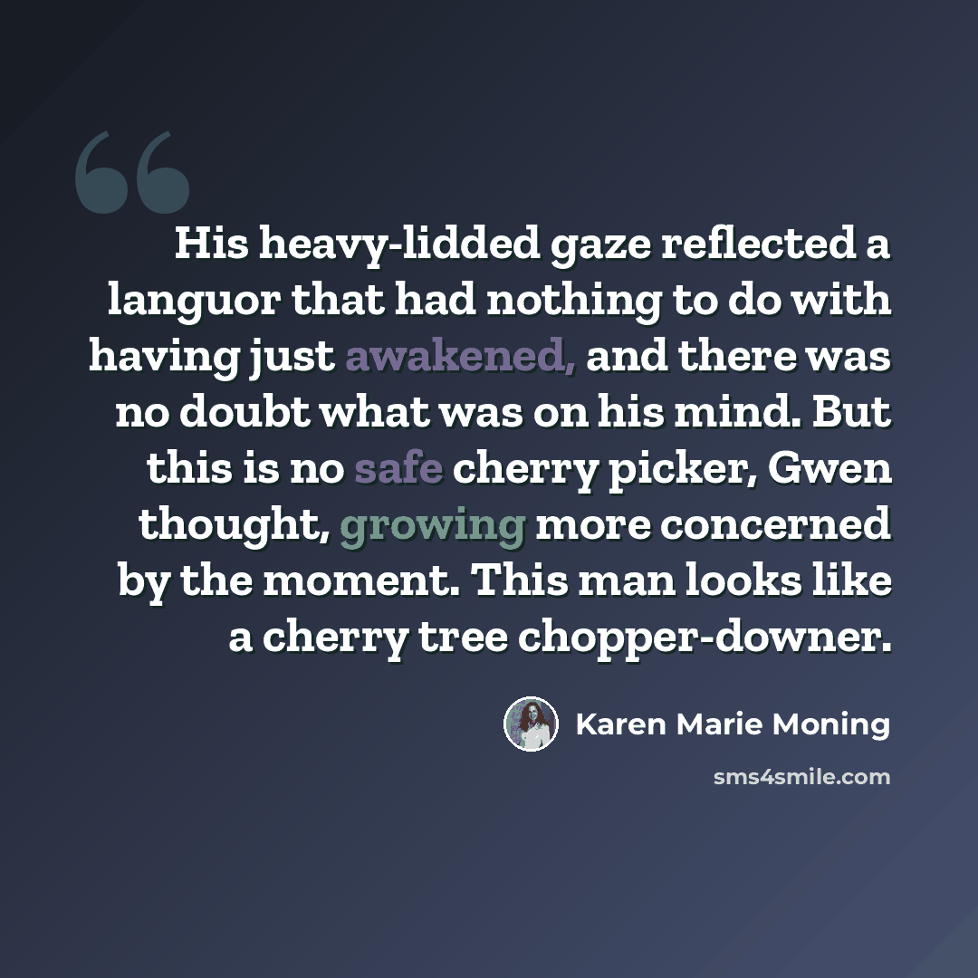 “His heavy-lidded gaze reflected a languor that had nothing to do with having just awakened, and there was no doubt what was on his mind. But this is no safe cherry picker, Gwen thought, growing more concerned by the moment. This man looks like a cherry tree chopper-downer.” quote by Karen Marie Moning