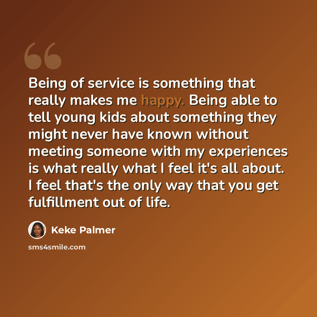 “Being of service is something that really makes me happy. Being able to tell young kids about something they might never have known without meeting someone with my experiences is what really what I feel it's all about. I feel that's the only way that you get fulfillment out of life.” quote by Keke Palmer