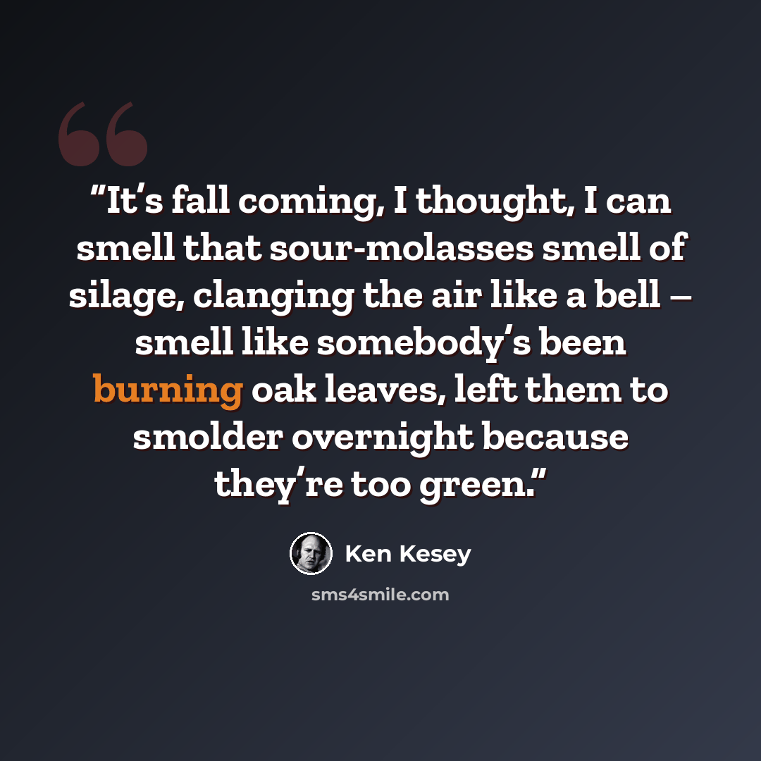 “It’s fall coming, I thought, I can smell that sour-molasses smell of silage, clanging the air like a bell – smell like somebody’s been burning oak leaves, left them to smolder overnight because they’re too green.” quote by Ken Kesey