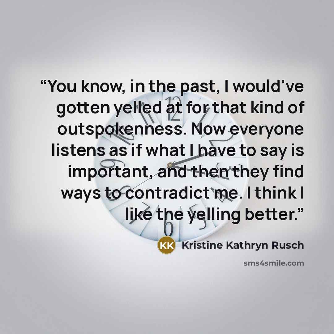 “You know, in the past, I would've gotten yelled at for that kind of outspokenness. Now everyone listens as if what I have to say is important, and then they find ways to contradict me. I think I like the yelling better.” quote by Kristine Kathryn Rusch