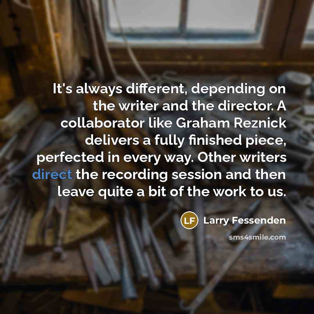 “It's always different, depending on the writer and the director. A collaborator like Graham Reznick delivers a fully finished piece, perfected in every way. Other writers direct the recording session and then leave quite a bit of the work to us.” quote by Larry Fessenden