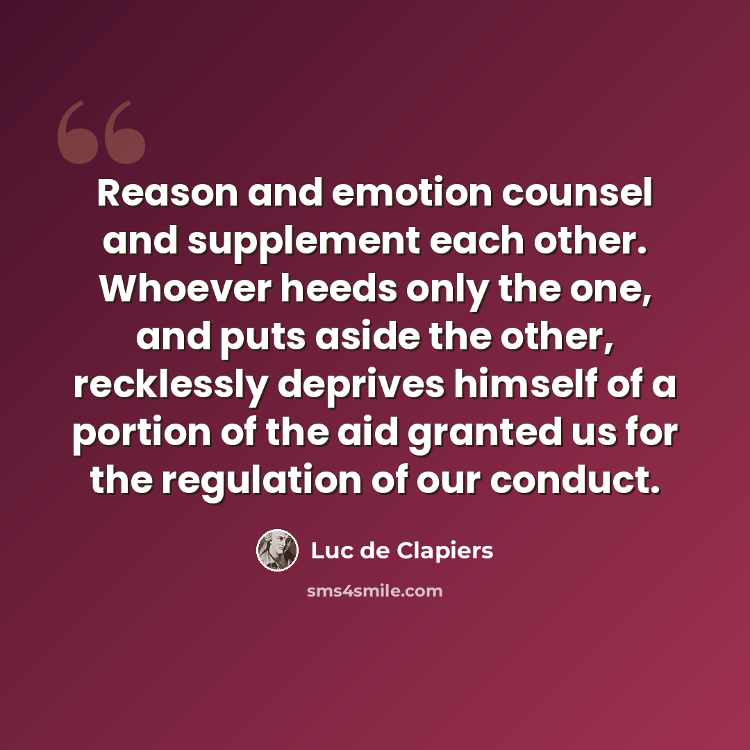 “Reason and emotion counsel and supplement each other. Whoever heeds only the one, and puts aside the other, recklessly deprives himself of a portion of the aid granted us for the regulation of our conduct.” quote by Luc de Clapiers