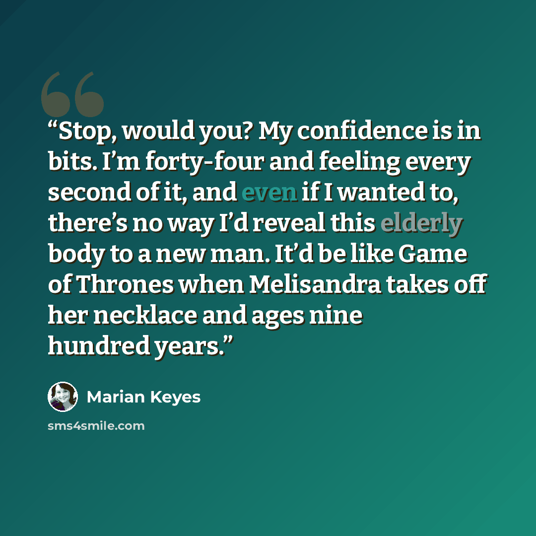 “Stop, would you? My confidence is in bits. I’m forty-four and feeling every second of it, and even if I wanted to, there’s no way I’d reveal this elderly body to a new man. It’d be like Game of Thrones when Melisandra takes off her necklace and ages nine hundred years.” quote by Marian Keyes