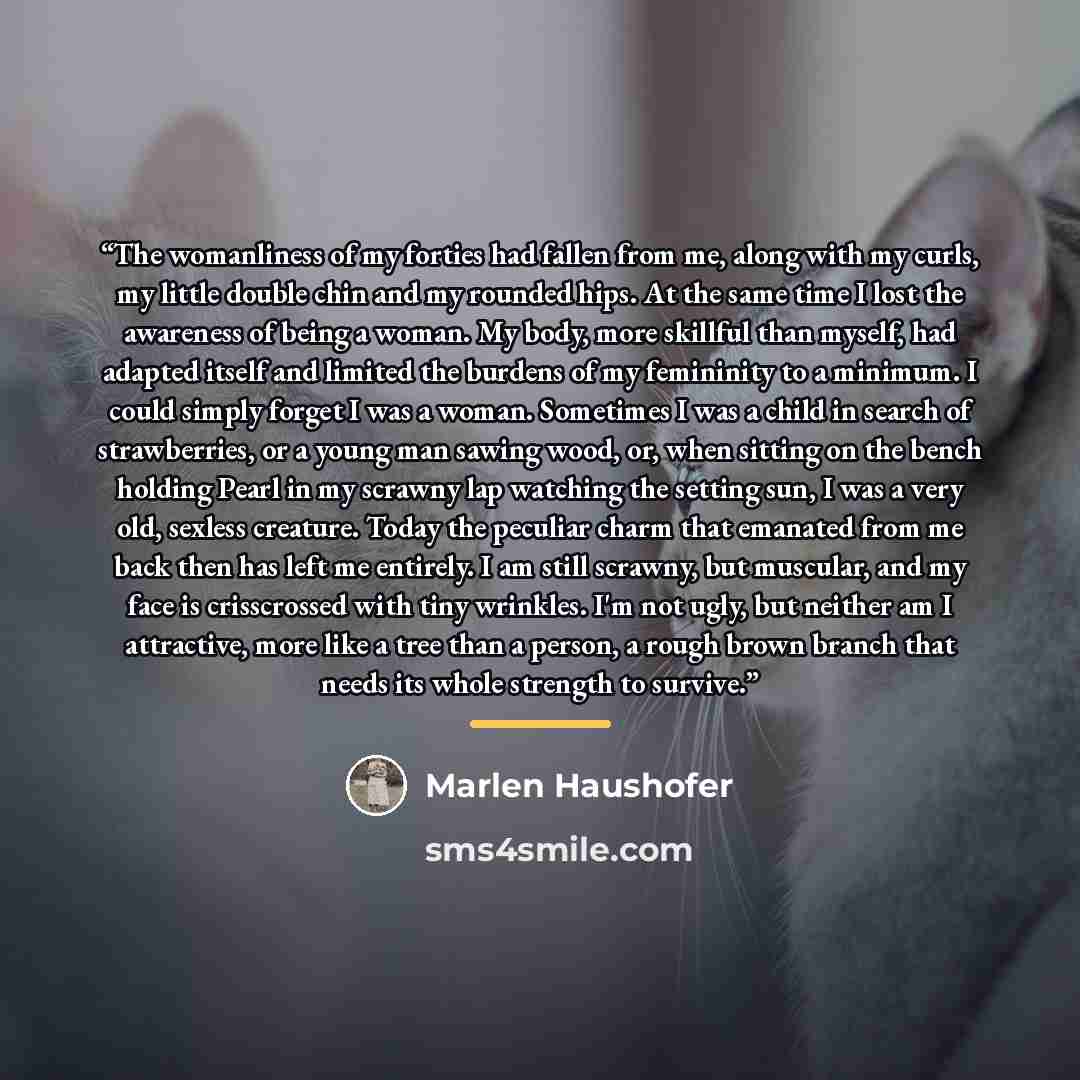 “The womanliness of my forties had fallen from me, along with my curls, my little double chin and my rounded hips. At the same time I lost the awareness of being a woman. My body, more skillful than myself, had adapted itself and limited the burdens of my femininity to a minimum. I could simply…” quote by Marlen Haushofer