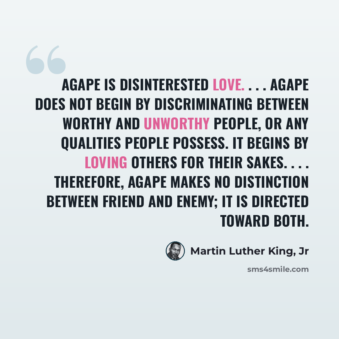 “Agape is disinterested love. . . . Agape does not begin by discriminating between worthy and unworthy people, or any qualities people possess. It begins by loving others for their sakes. . . . Therefore, agape makes no distinction between friend and enemy; it is directed toward both.” quote by Martin Luther King, Jr