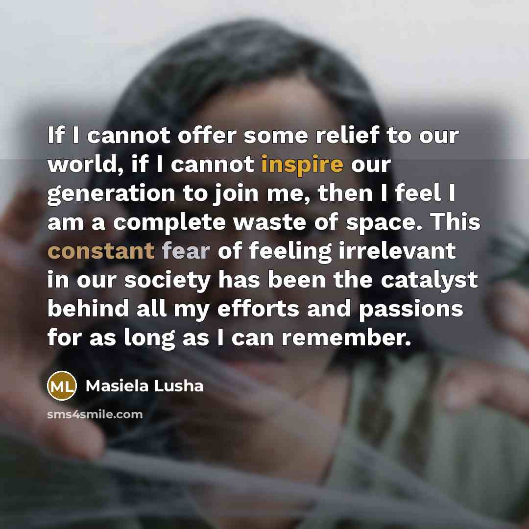 “If I cannot offer some relief to our world, if I cannot inspire our generation to join me, then I feel I am a complete waste of space. This constant fear of feeling irrelevant in our society has been the catalyst behind all my efforts and passions for as long as I can remember.” quote by Masiela Lusha