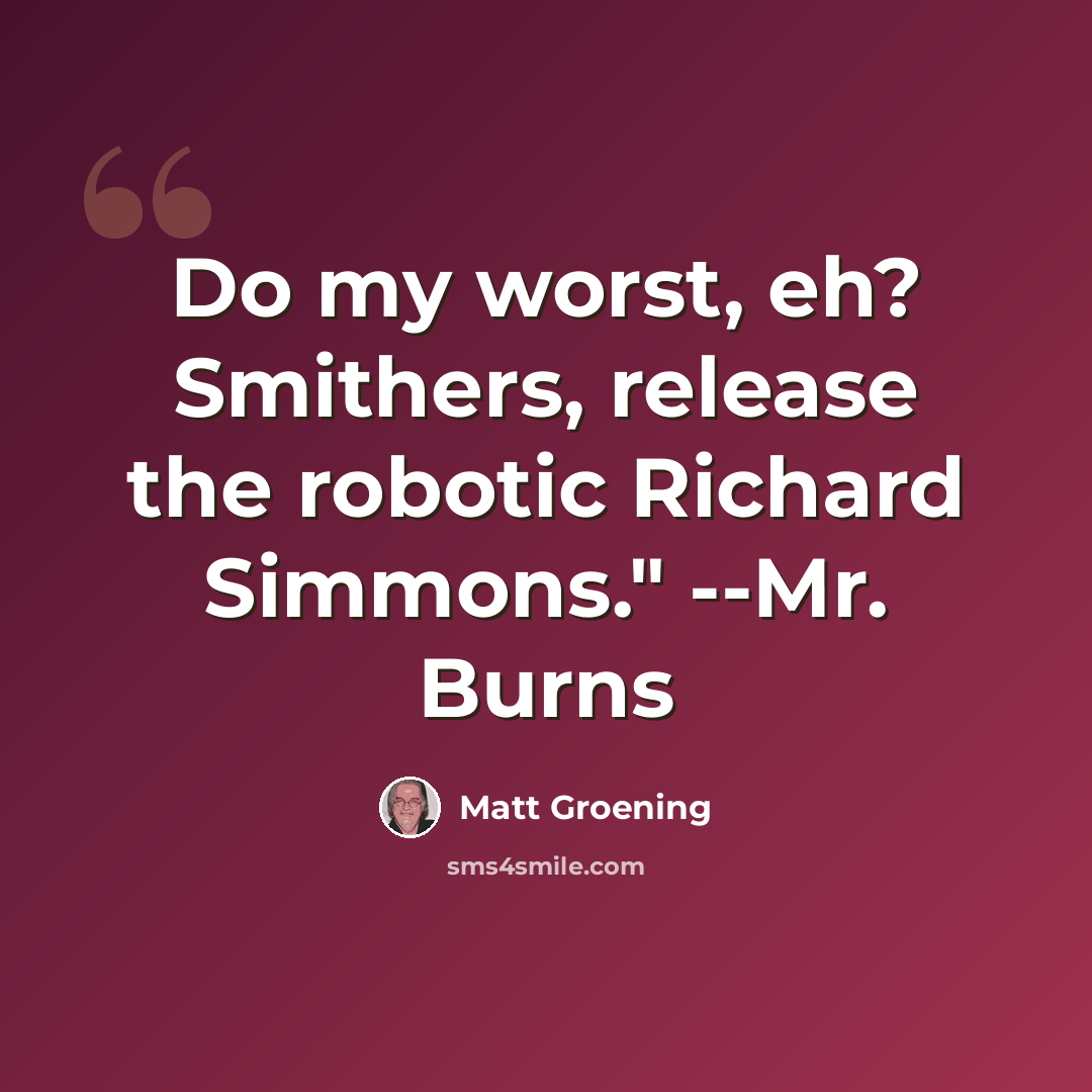 “Do my worst, eh? Smithers, release the robotic Richard Simmons." --Mr. Burns” quote by Matt Groening