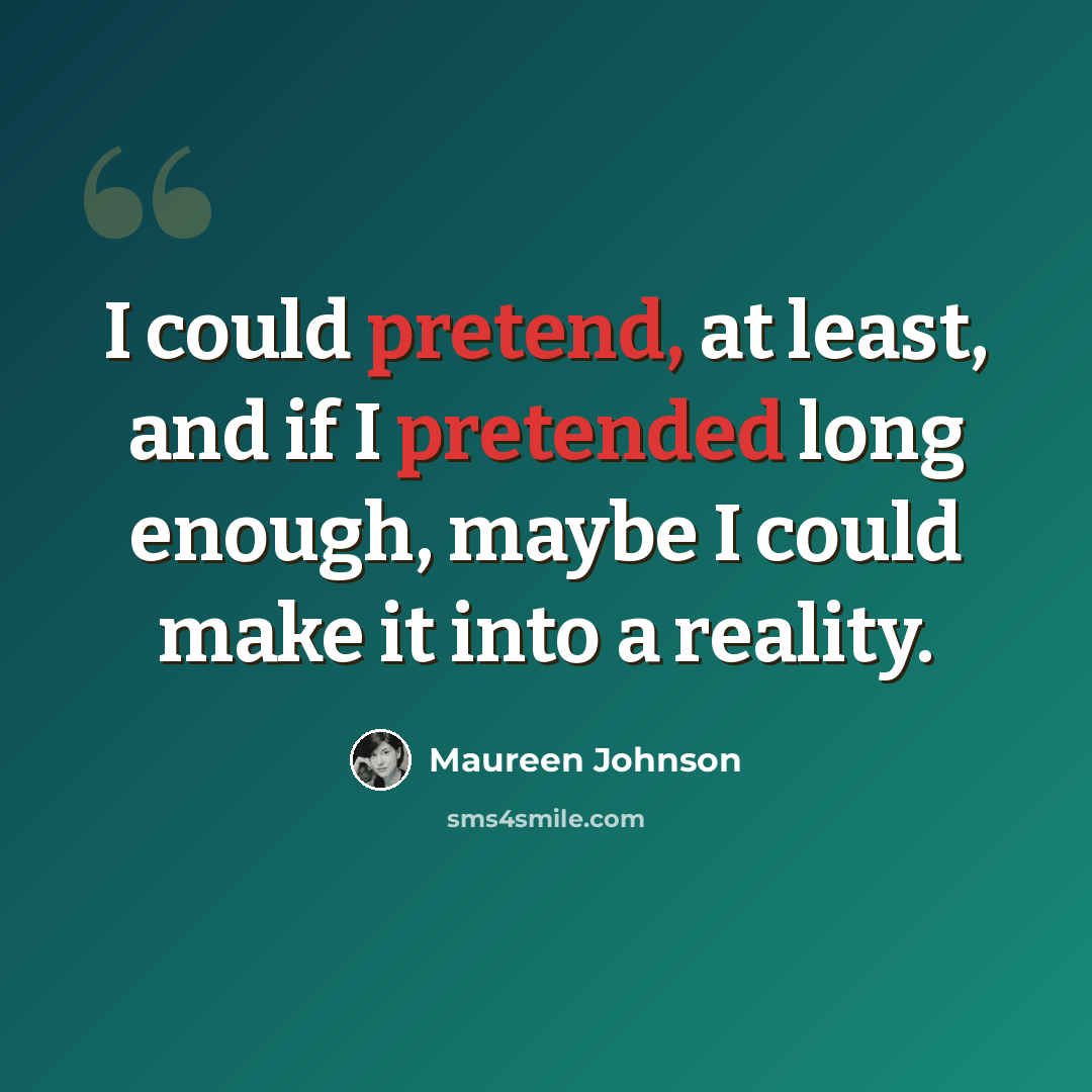 “I could pretend, at least, and if I pretended long enough, maybe I could make it into a reality.” quote by Maureen Johnson