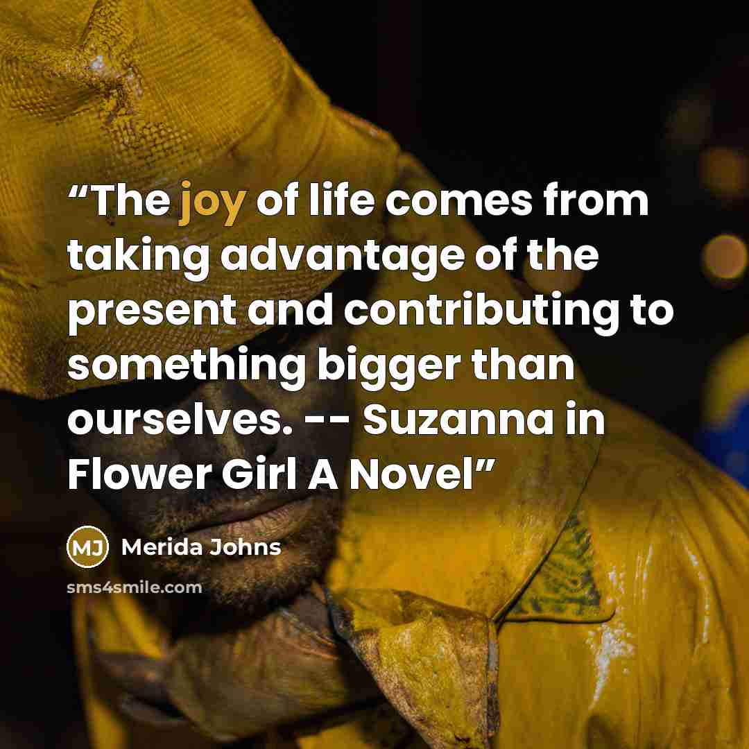 “The joy of life comes from taking advantage of the present and contributing to something bigger than ourselves. -- Suzanna in Flower Girl A Novel” quote by Merida Johns