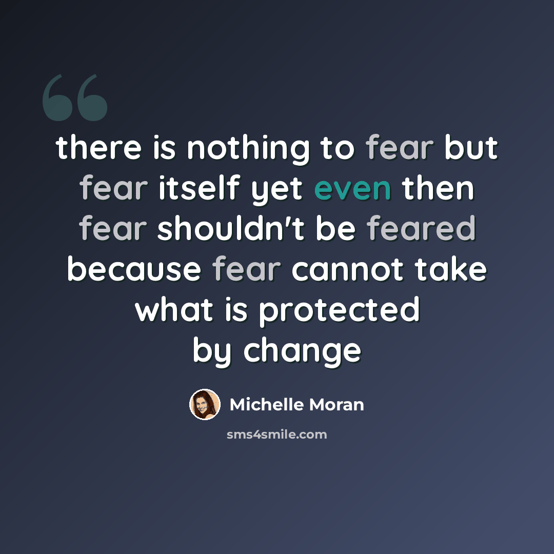 “there is nothing to fear but fear itself yet even then fear shouldn't be feared because fear cannot take what is protected by change” quote by Michelle Moran