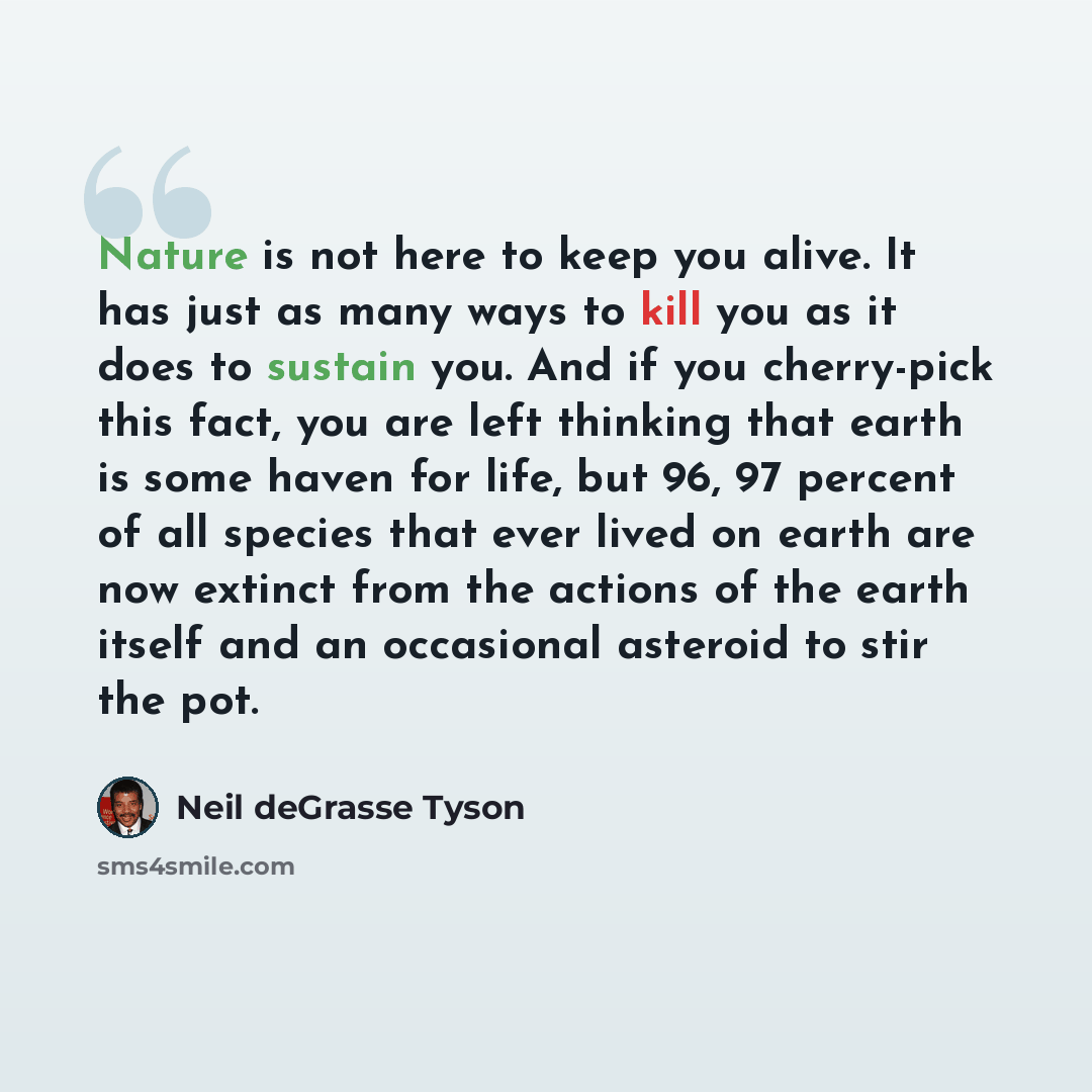 “Nature is not here to keep you alive. It has just as many ways to kill you as it does to sustain you. And if you cherry-pick this fact, you are left thinking that earth is some haven for life, but 96, 97 percent of all species that ever lived on earth are now extinct from the actions of the earth…” quote by Neil deGrasse Tyson