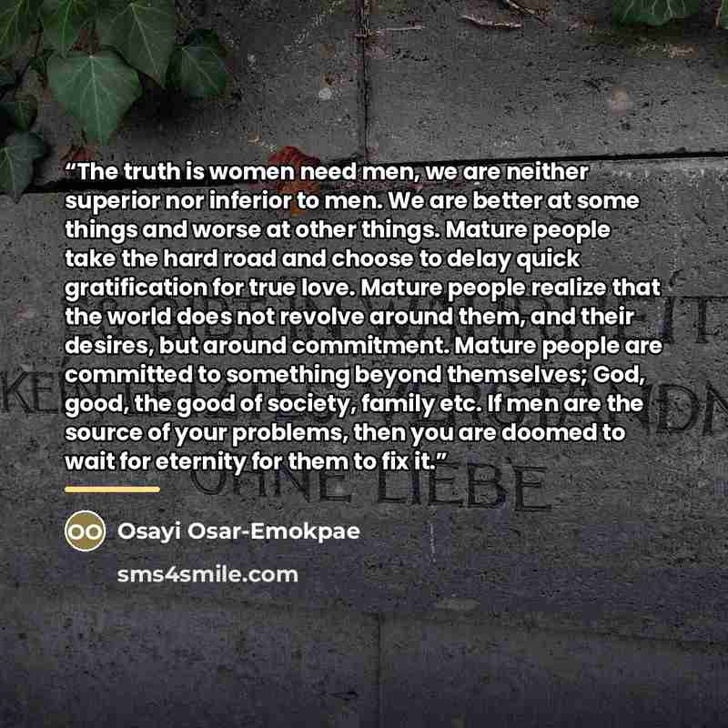 “The truth is women need men, we are neither superior nor inferior to men. We are better at some things and worse at other things. Mature people take the hard road and choose to delay quick gratification for true love. Mature people realize that the world does not revolve around them, and their…” quote by Osayi Osar-Emokpae