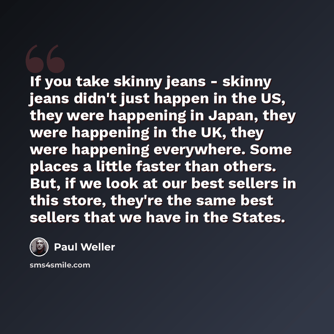 “If you take skinny jeans - skinny jeans didn't just happen in the US, they were happening in Japan, they were happening in the UK, they were happening everywhere. Some places a little faster than others. But, if we look at our best sellers in this store, they're the same best sellers that we have…” quote by Paul Weller