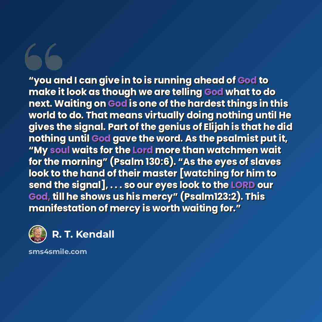 “you and I can give in to is running ahead of God to make it look as though we are telling God what to do next. Waiting on God is one of the hardest things in this world to do. That means virtually doing nothing until He gives the signal. Part of the genius of Elijah is that he did nothing until…” quote by R. T. Kendall