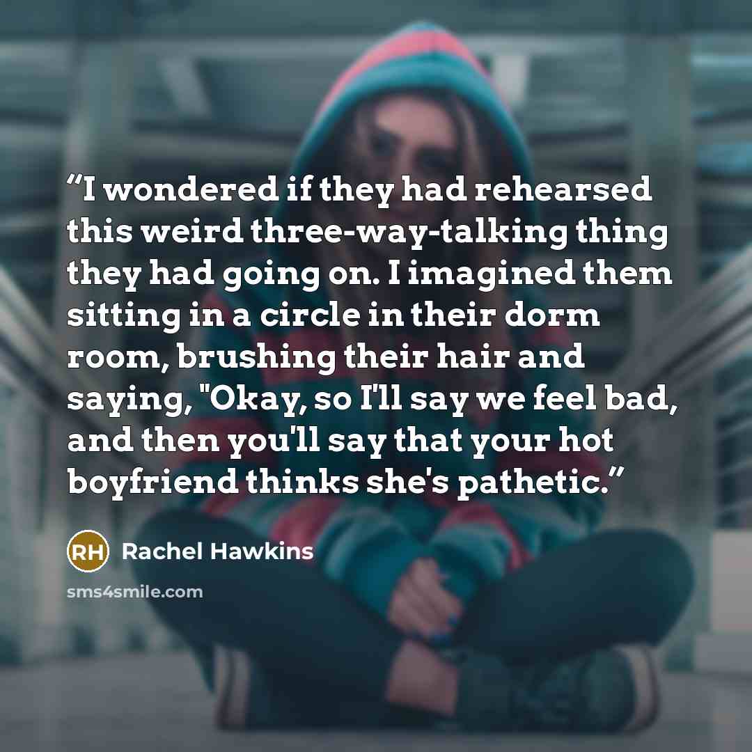 “I wondered if they had rehearsed this weird three-way-talking thing they had going on. I imagined them sitting in a circle in their dorm room, brushing their hair and saying, "Okay, so I'll say we feel bad, and then you'll say that your hot boyfriend thinks she's pathetic.” quote by Rachel Hawkins