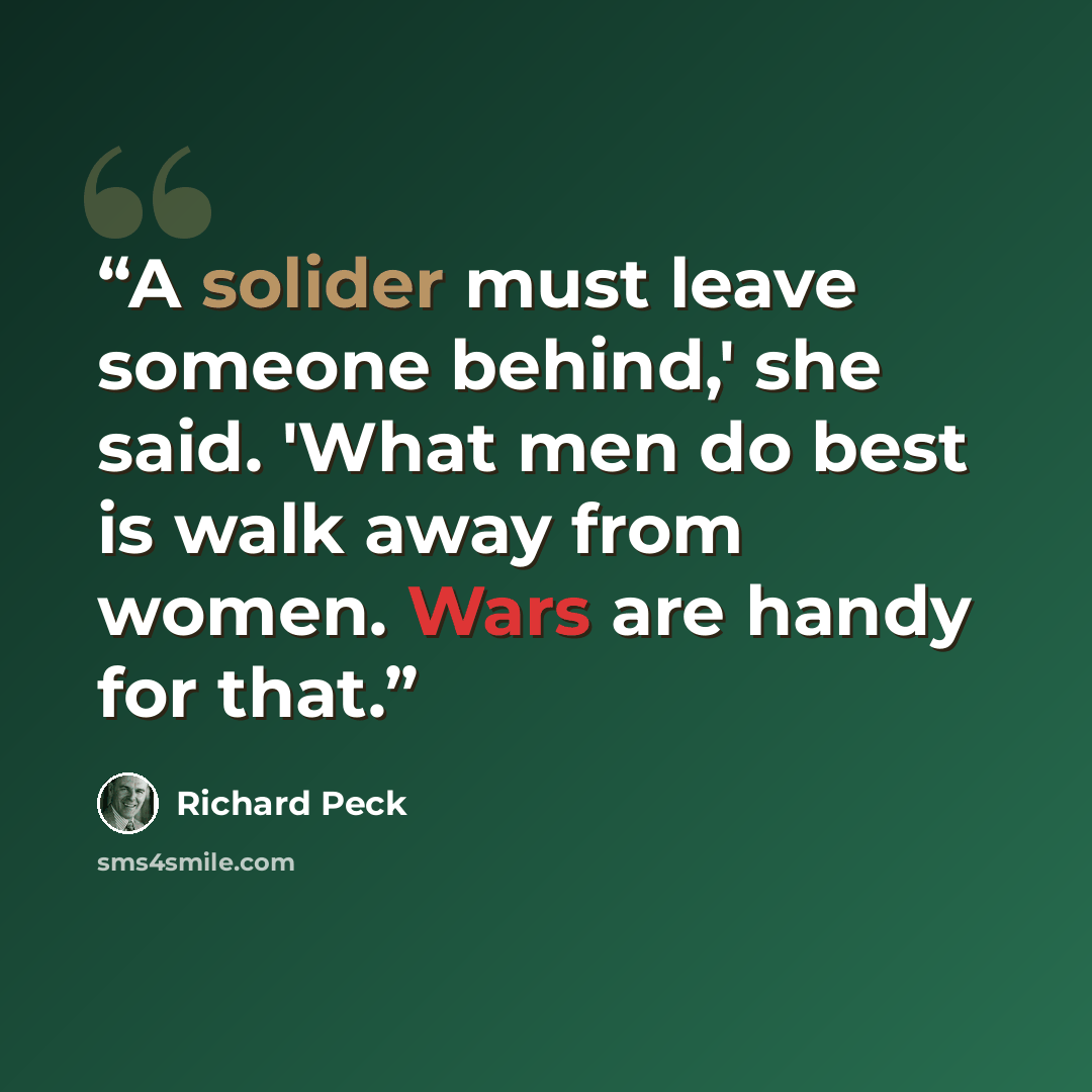 “A solider must leave someone behind,' she said. 'What men do best is walk away from women. Wars are handy for that.” quote by Richard Peck