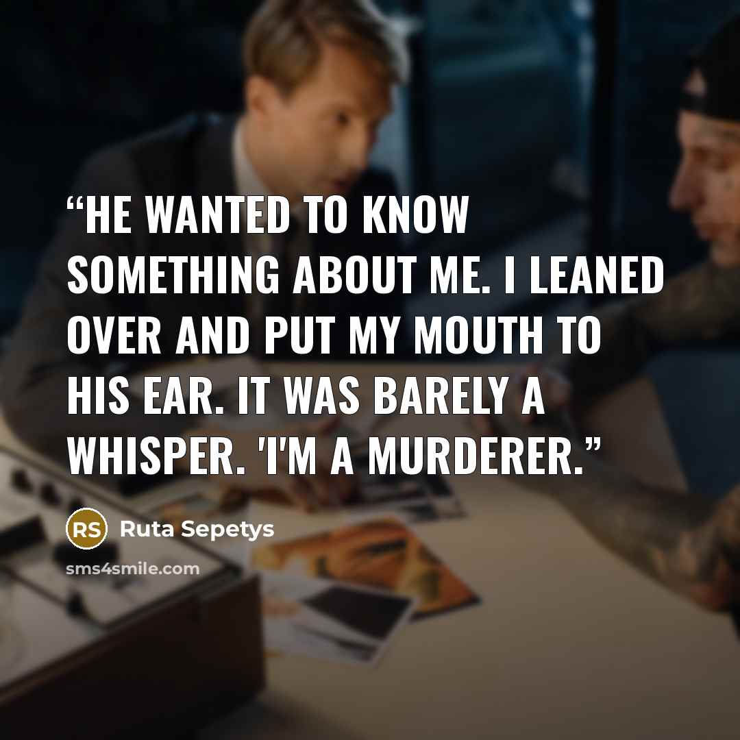 “He wanted to know something about me. I leaned over and put my mouth to his ear. It was barely a whisper. 'I'm a murderer.” quote by Ruta Sepetys