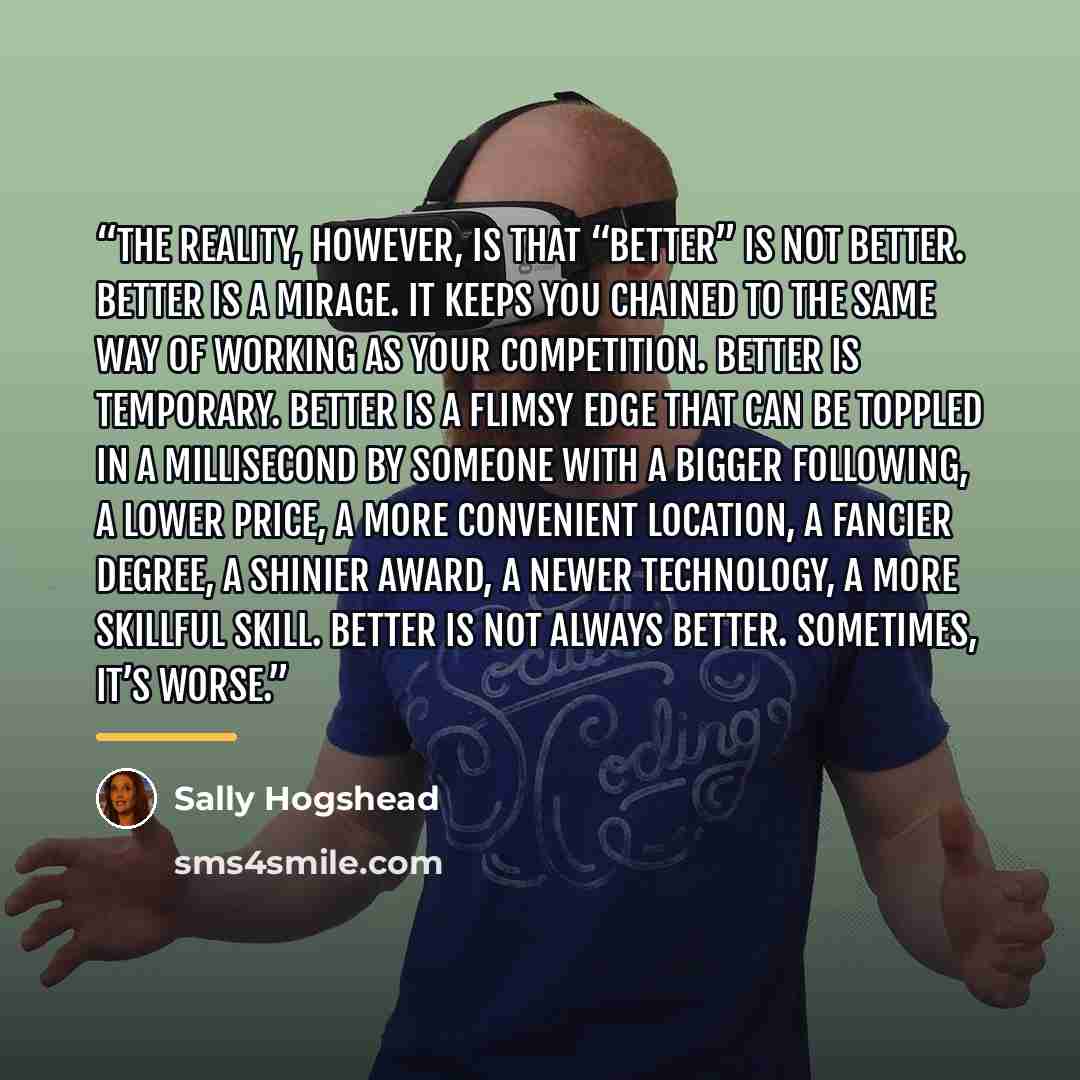 “The reality, however, is that “better” is not better. Better is a mirage. It keeps you chained to the same way of working as your competition. Better is temporary. Better is a flimsy edge that can be toppled in a millisecond by someone with a bigger following, a lower price, a more convenient…” quote by Sally Hogshead