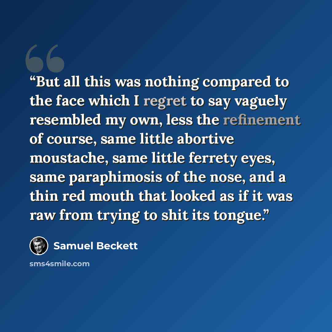 “But all this was nothing compared to the face which I regret to say vaguely resembled my own, less the refinement of course, same little abortive moustache, same little ferrety eyes, same paraphimosis of the nose, and a thin red mouth that looked as if it was raw from trying to shit its tongue.” quote by Samuel Beckett