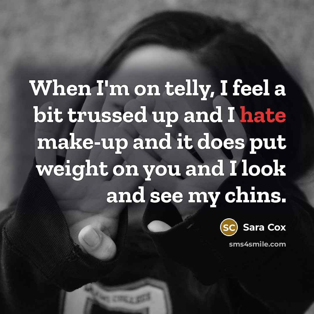 “When I'm on telly, I feel a bit trussed up and I hate make-up and it does put weight on you and I look and see my chins.” quote by Sara Cox