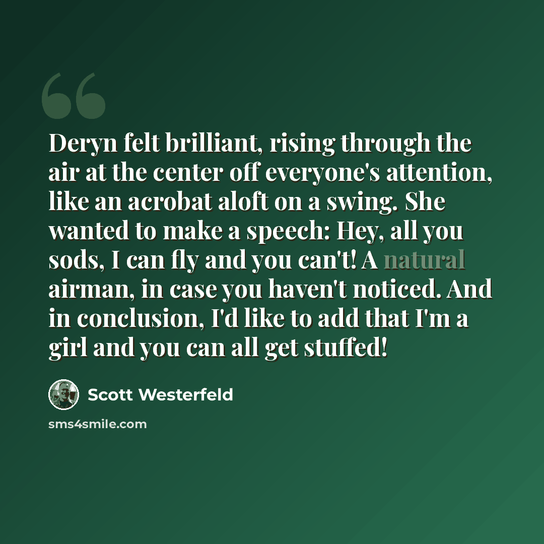 “Deryn felt brilliant, rising through the air at the center off everyone's attention, like an acrobat aloft on a swing. She wanted to make a speech: Hey, all you sods, I can fly and you can't! A natural airman, in case you haven't noticed. And in conclusion, I'd like to add that I'm a girl and you…” quote by Scott Westerfeld