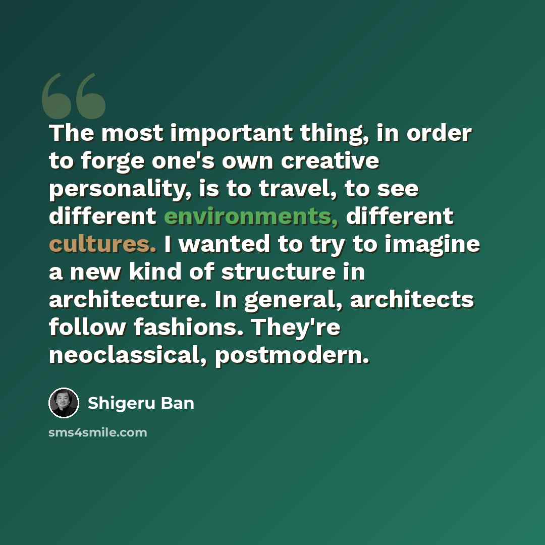 “The most important thing, in order to forge one's own creative personality, is to travel, to see different environments, different cultures. I wanted to try to imagine a new kind of structure in architecture. In general, architects follow fashions. They're neoclassical, postmodern.” quote by Shigeru Ban