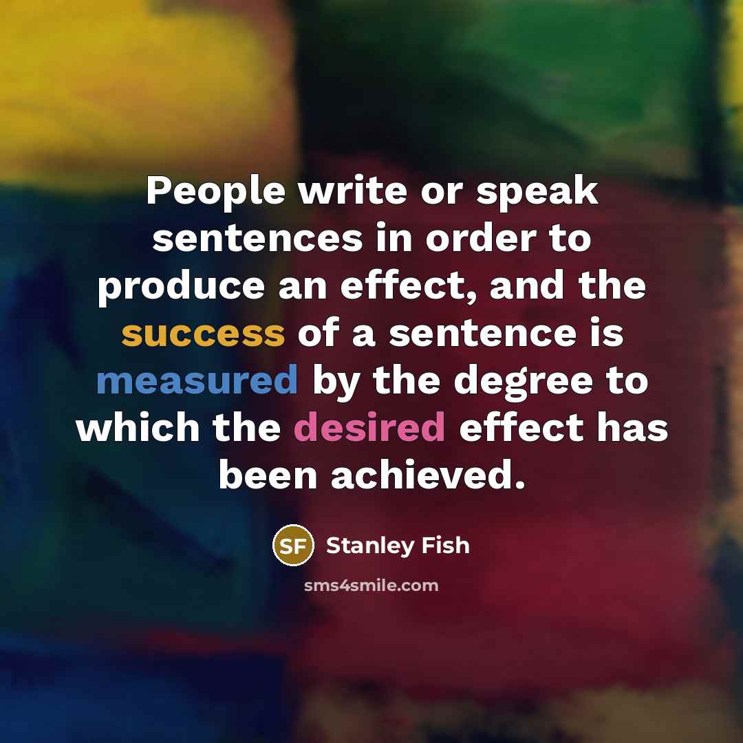 “People write or speak sentences in order to produce an effect, and the success of a sentence is measured by the degree to which the desired effect has been achieved.” quote by Stanley Fish