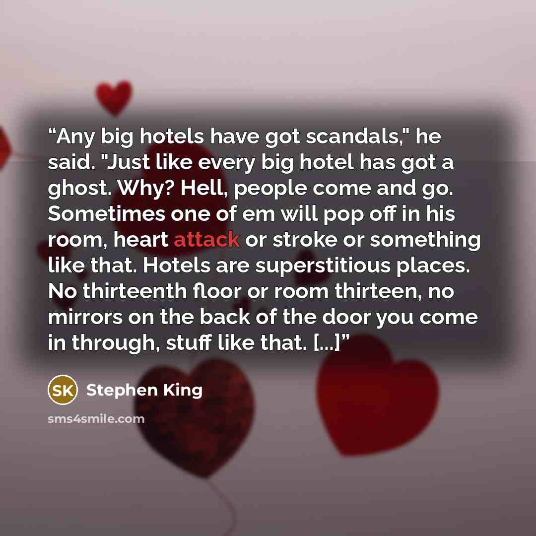 “Any big hotels have got scandals," he said. "Just like every big hotel has got a ghost. Why? Hell, people come and go. Sometimes one of em will pop off in his room, heart attack or stroke or something like that. Hotels are superstitious places. No thirteenth floor or room thirteen, no mirrors on…” quote by Stephen King
