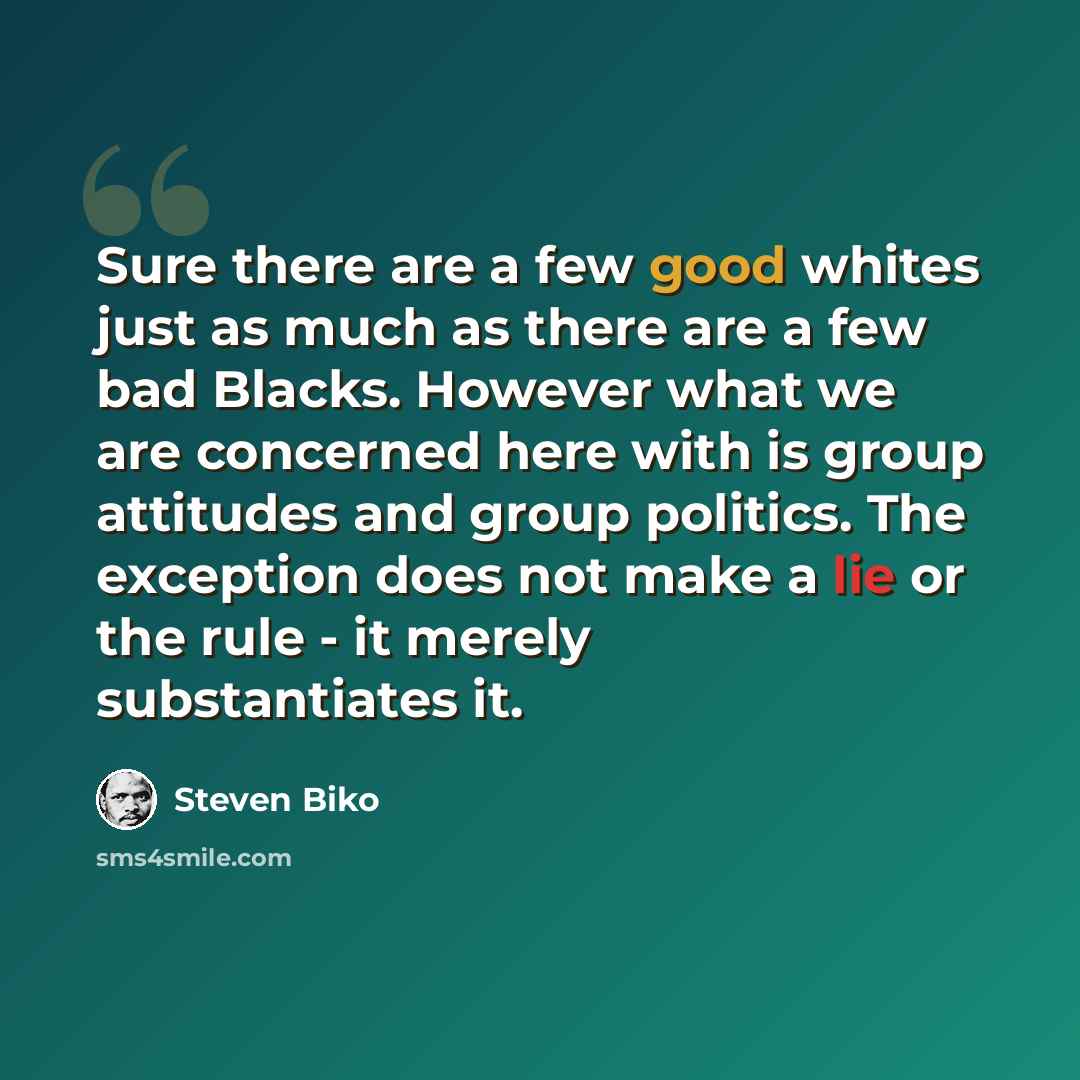 “Sure there are a few good whites just as much as there are a few bad Blacks. However what we are concerned here with is group attitudes and group politics. The exception does not make a lie or the rule - it merely substantiates it.” quote by Steven Biko