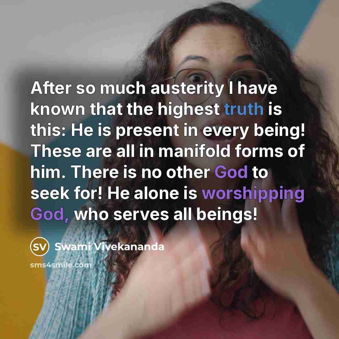 “After so much austerity I have known that the highest truth is this: He is present in every being! These are all in manifold forms of him. There is no other God to seek for! He alone is worshipping God, who serves all beings!” quote by Swami Vivekananda