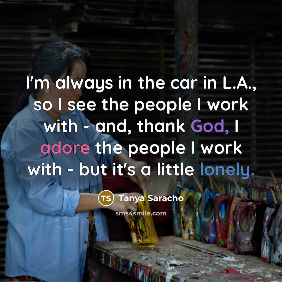 “I'm always in the car in L.A., so I see the people I work with - and, thank God, I adore the people I work with - but it's a little lonely.” quote by Tanya Saracho