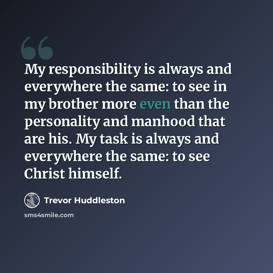 “My responsibility is always and everywhere the same: to see in my brother more even than the personality and manhood that are his. My task is always and everywhere the same: to see Christ himself.” quote by Trevor Huddleston