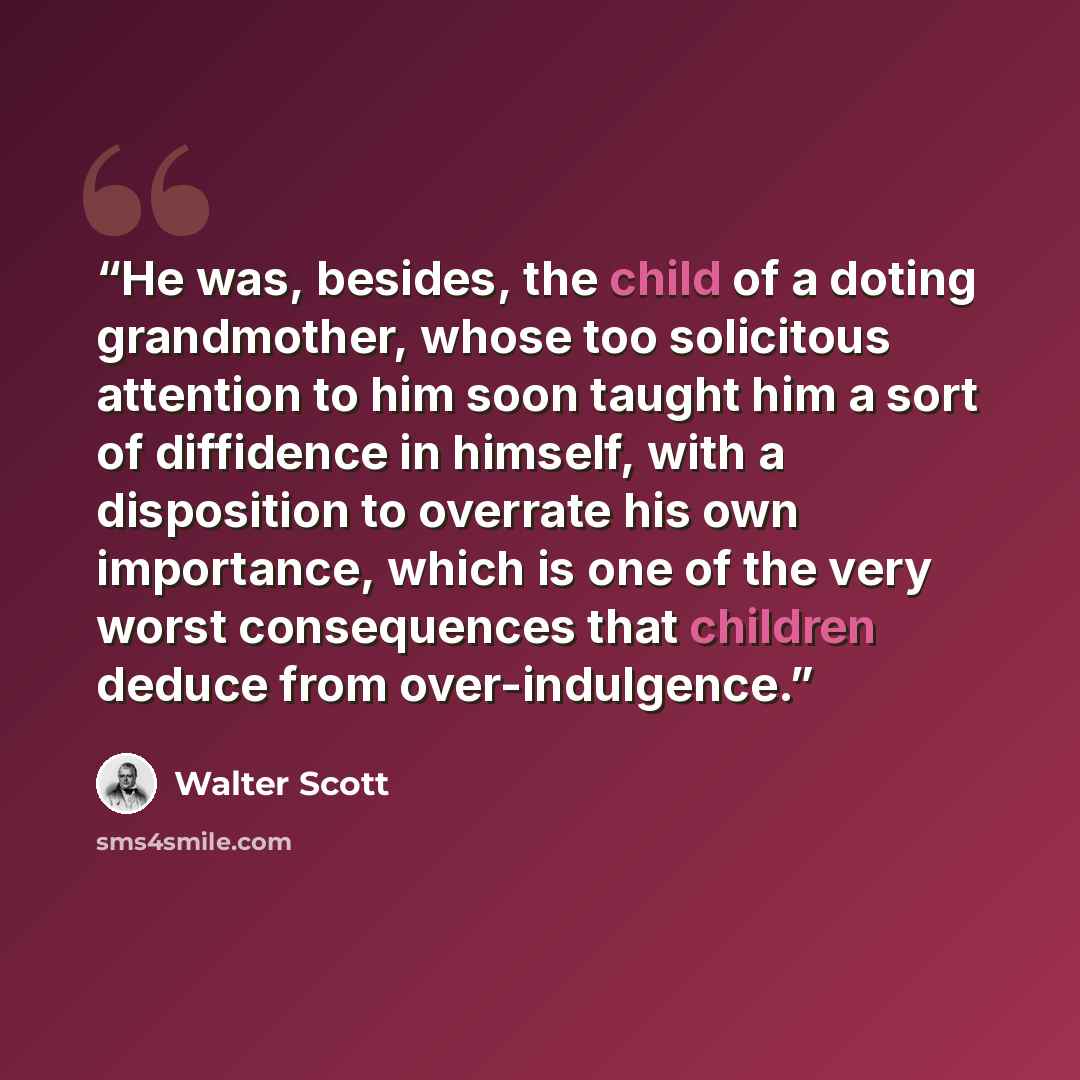 “He was, besides, the child of a doting grandmother, whose too solicitous attention to him soon taught him a sort of diffidence in himself, with a disposition to overrate his own importance, which is one of the very worst consequences that children deduce from over-indulgence.” quote by Walter Scott