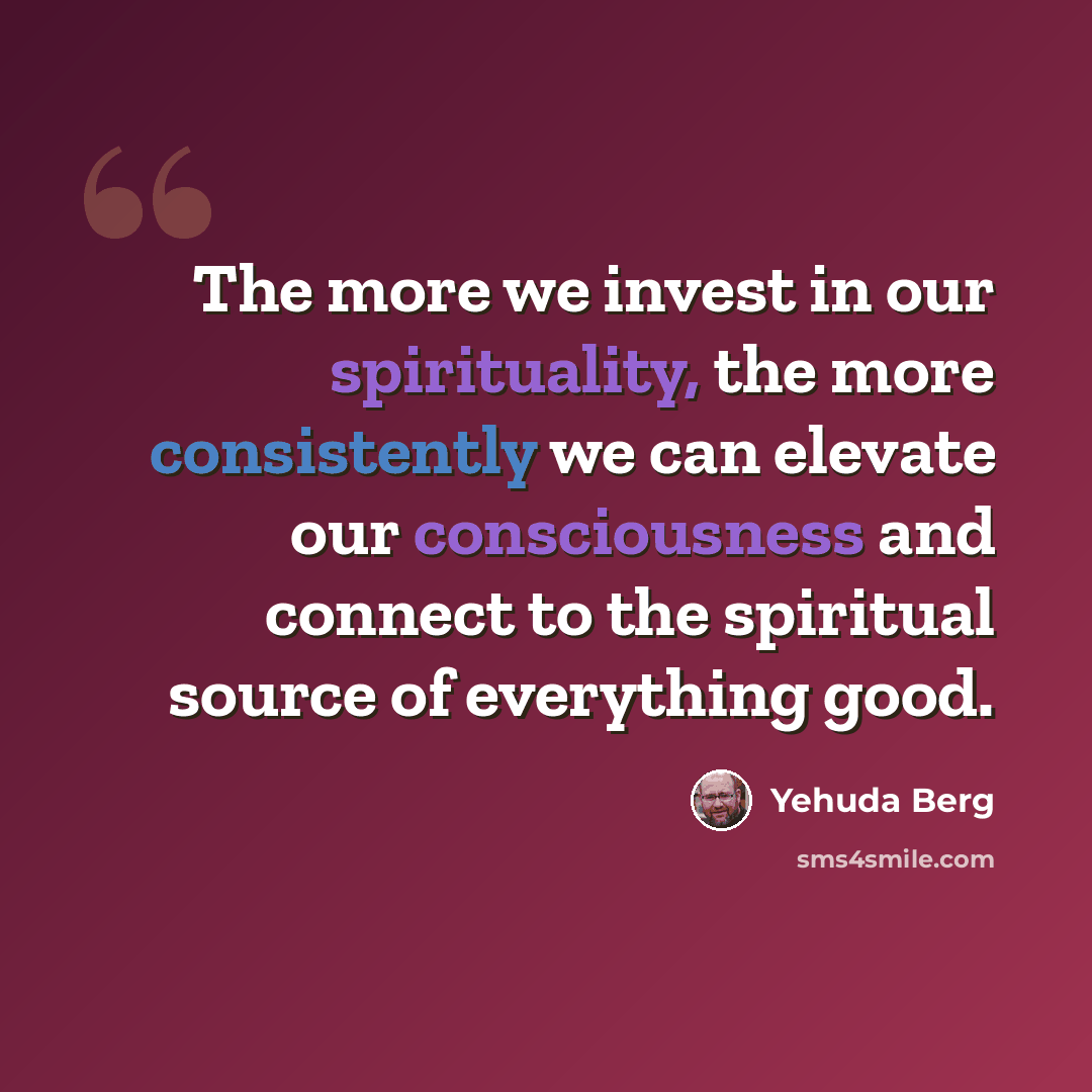 “The more we invest in our spirituality, the more consistently we can elevate our consciousness and connect to the spiritual source of everything good.” quote by Yehuda Berg