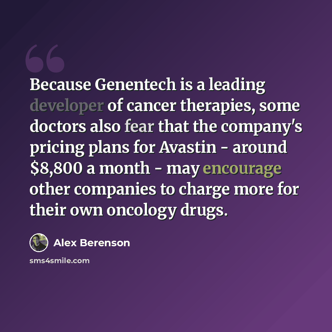 “Because Genentech is a leading developer of cancer therapies, some doctors also fear that the company's pricing plans for Avastin - around $8,800 a month - may encourage other companies to charge more for their own oncology drugs.” quote by Alex Berenson