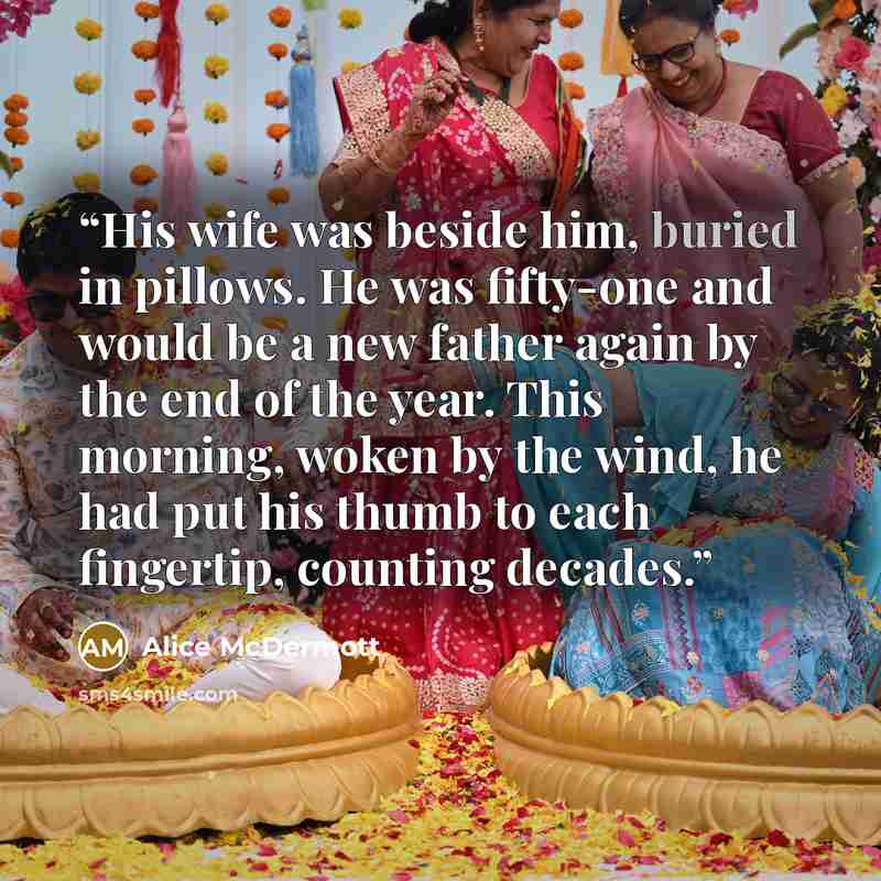 “His wife was beside him, buried in pillows. He was fifty-one and would be a new father again by the end of the year. This morning, woken by the wind, he had put his thumb to each fingertip, counting decades.” quote by Alice McDermott