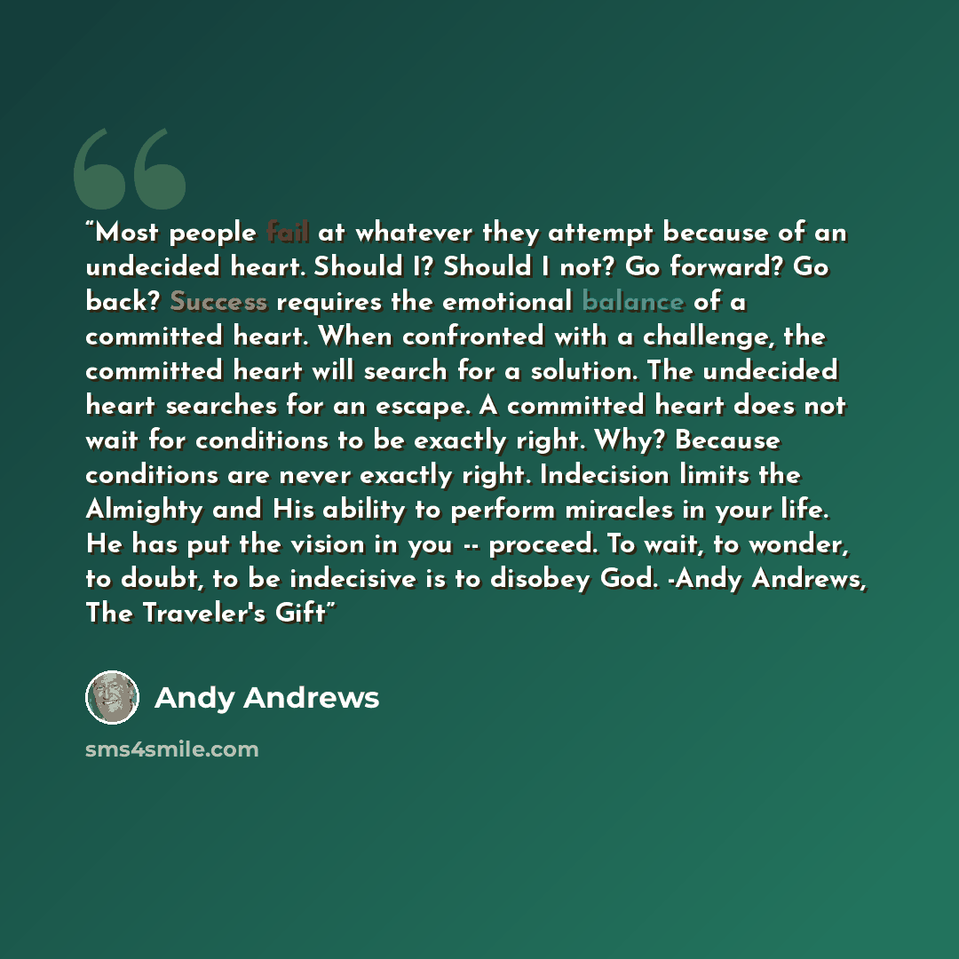 “Most people fail at whatever they attempt because of an undecided heart. Should I? Should I not? Go forward? Go back? Success requires the emotional balance of a committed heart. When confronted with a challenge, the committed heart will search for a solution. The undecided heart searches for an…” quote by Andy Andrews