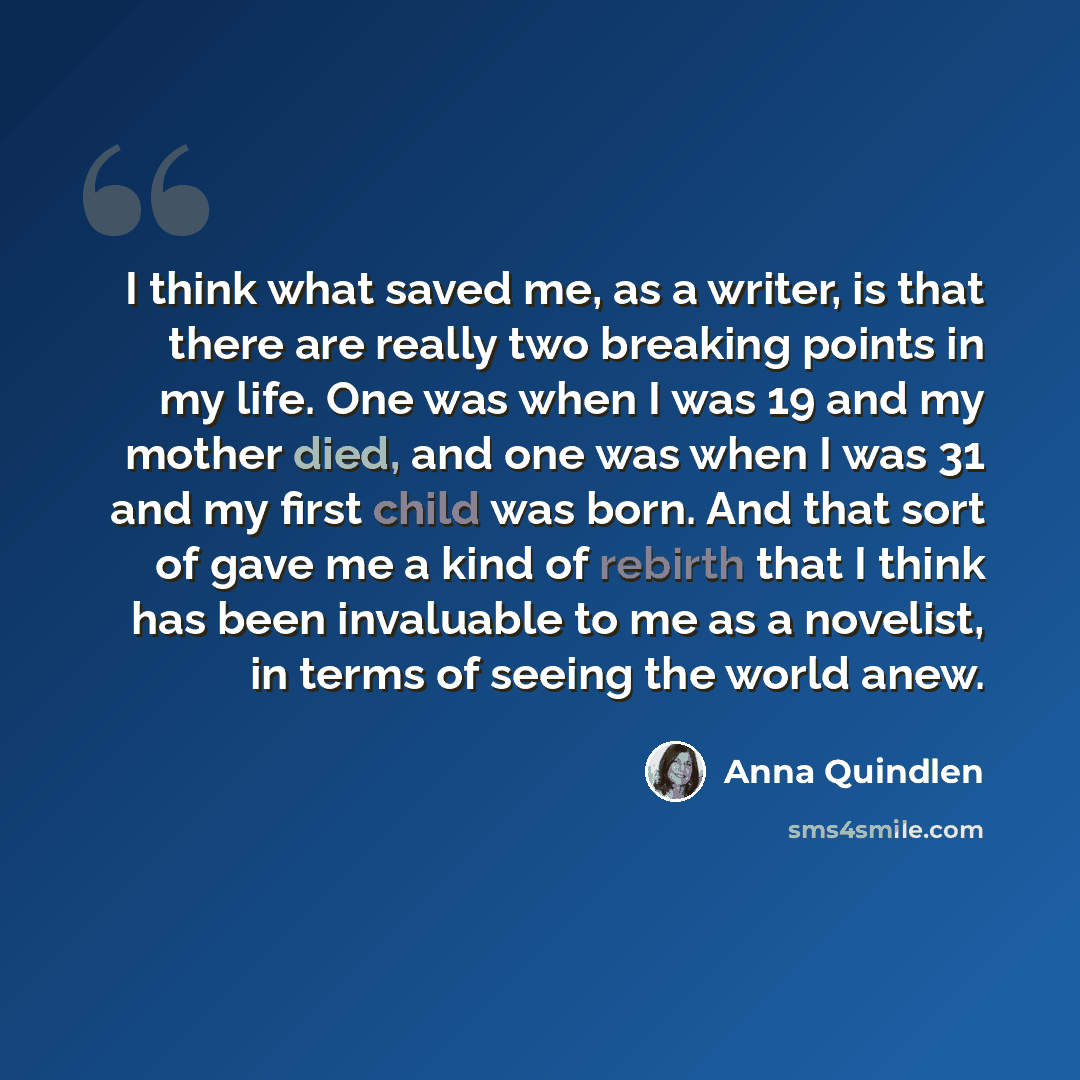 “I think what saved me, as a writer, is that there are really two breaking points in my life. One was when I was 19 and my mother died, and one was when I was 31 and my first child was born. And that sort of gave me a kind of rebirth that I think has been invaluable to me as a novelist, in terms of…” quote by Anna Quindlen