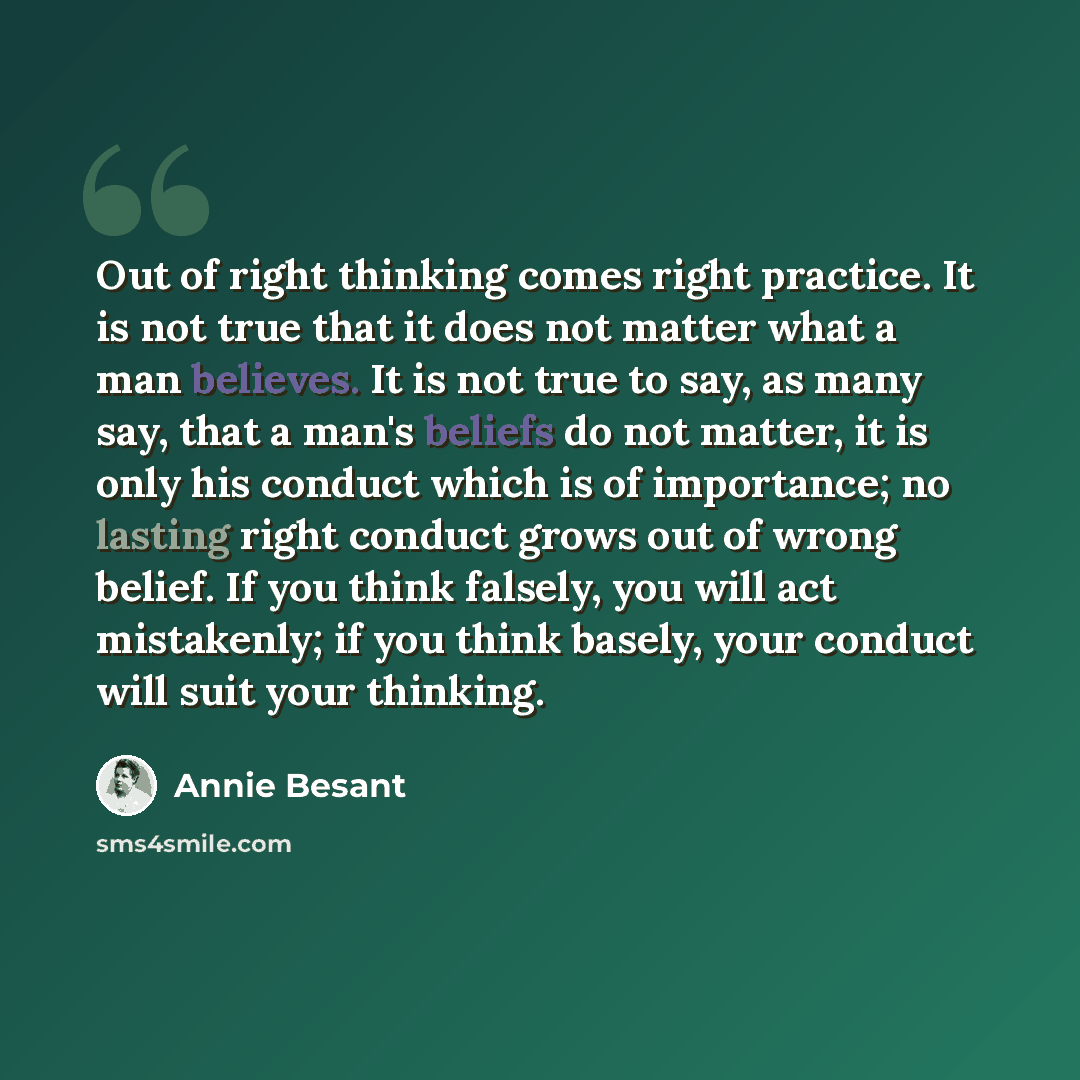 “Out of right thinking comes right practice. It is not true that it does not matter what a man believes. It is not true to say, as many say, that a man's beliefs do not matter, it is only his conduct which is of importance; no lasting right conduct grows out of wrong belief. If you think falsely…” quote by Annie Besant
