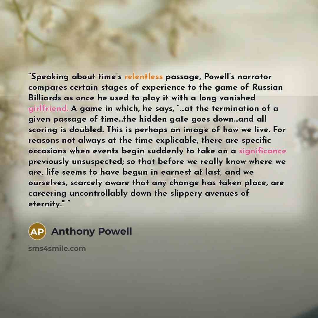 “Speaking about time’s relentless passage, Powell’s narrator compares certain stages of experience to the game of Russian Billiards as once he used to play it with a long vanished girlfriend. A game in which, he says, “...at the termination of a given passage of time...the hidden gate goes…” quote by Anthony Powell