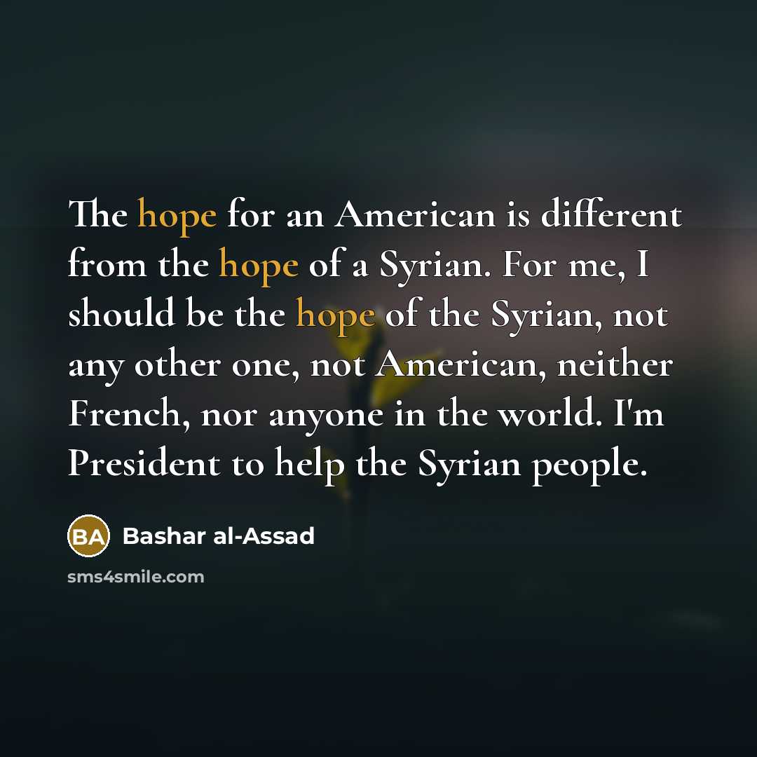 “The hope for an American is different from the hope of a Syrian. For me, I should be the hope of the Syrian, not any other one, not American, neither French, nor anyone in the world. I'm President to help the Syrian people.” quote by Bashar al-Assad