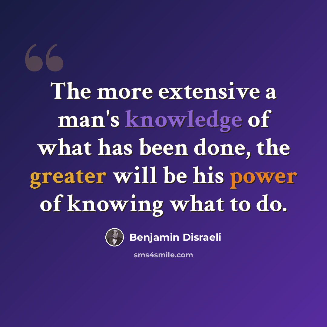 “The more extensive a man's knowledge of what has been done, the greater will be his power of knowing what to do.” quote by Benjamin Disraeli
