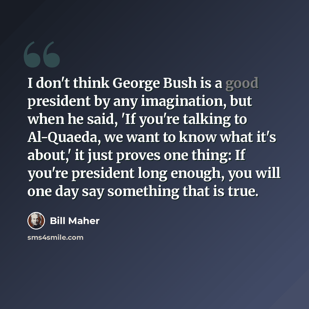 “I don't think George Bush is a good president by any imagination, but when he said, 'If you're talking to Al-Quaeda, we want to know what it's about,' it just proves one thing: If you're president long enough, you will one day say something that is true.” quote by Bill Maher