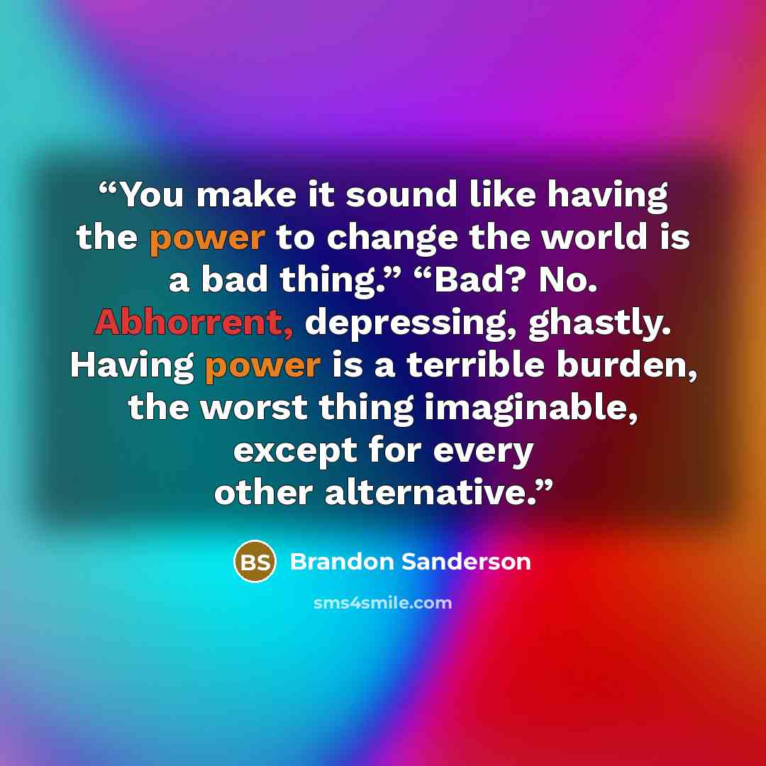“You make it sound like having the power to change the world is a bad thing.” “Bad? No. Abhorrent, depressing, ghastly. Having power is a terrible burden, the worst thing imaginable, except for every other alternative.” quote by Brandon Sanderson