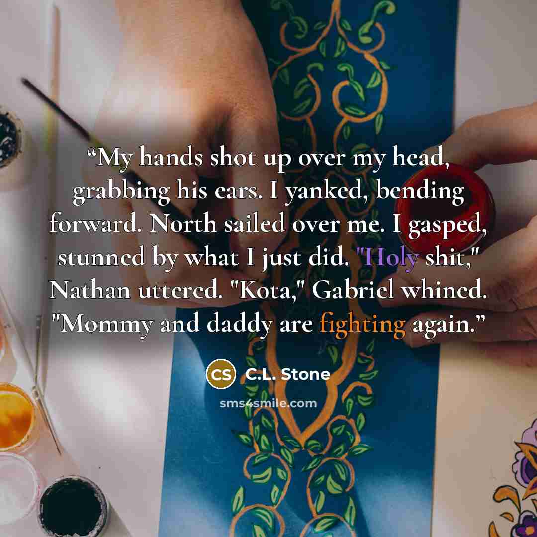 “My hands shot up over my head, grabbing his ears. I yanked, bending forward. North sailed over me. I gasped, stunned by what I just did. "Holy shit," Nathan uttered. "Kota," Gabriel whined. "Mommy and daddy are fighting again.” quote by C.L. Stone