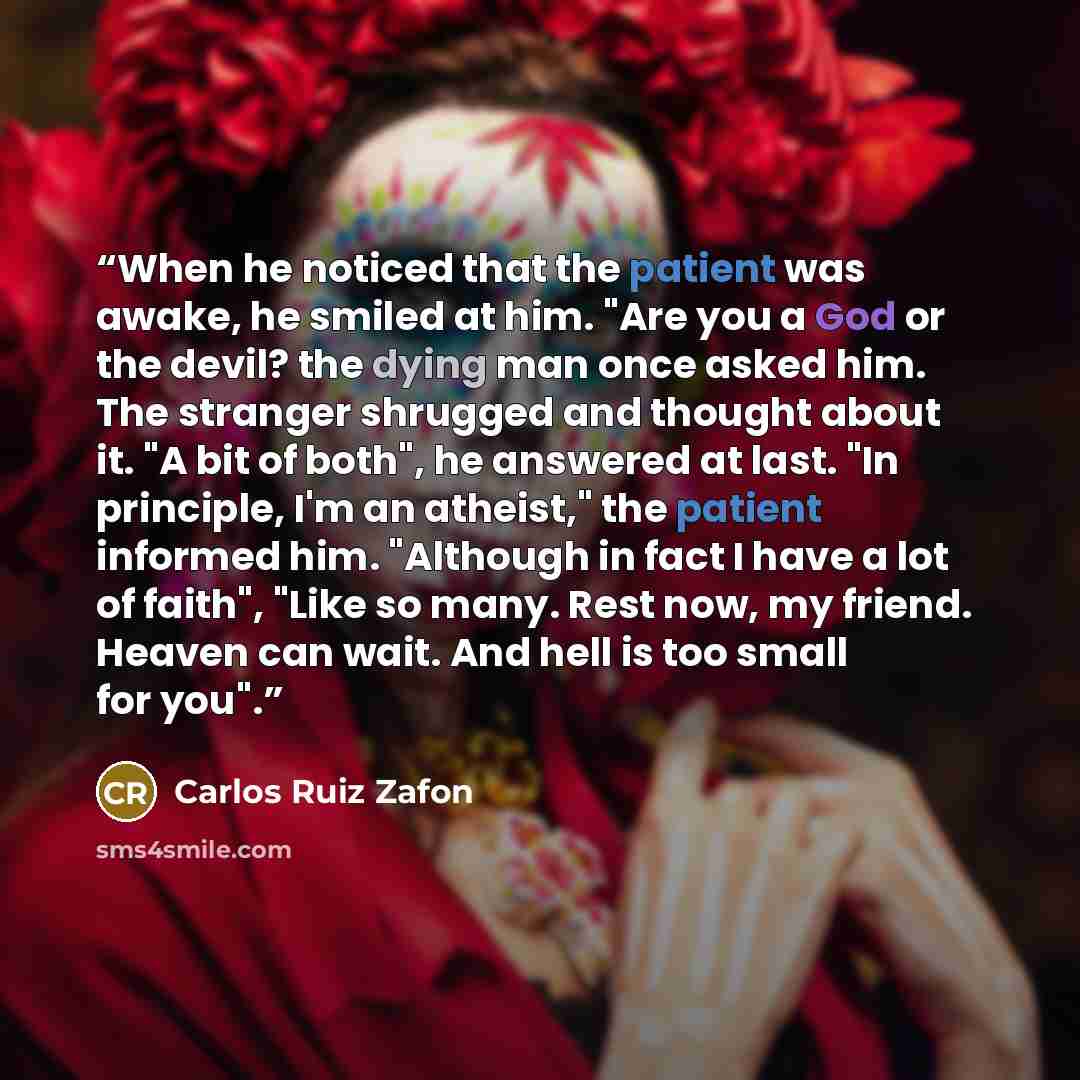 “When he noticed that the patient was awake, he smiled at him. "Are you a God or the devil? the dying man once asked him. The stranger shrugged and thought about it. "A bit of both", he answered at last. "In principle, I'm an atheist," the patient informed him. "Although in fact I have a lot of…” quote by Carlos Ruiz Zafón