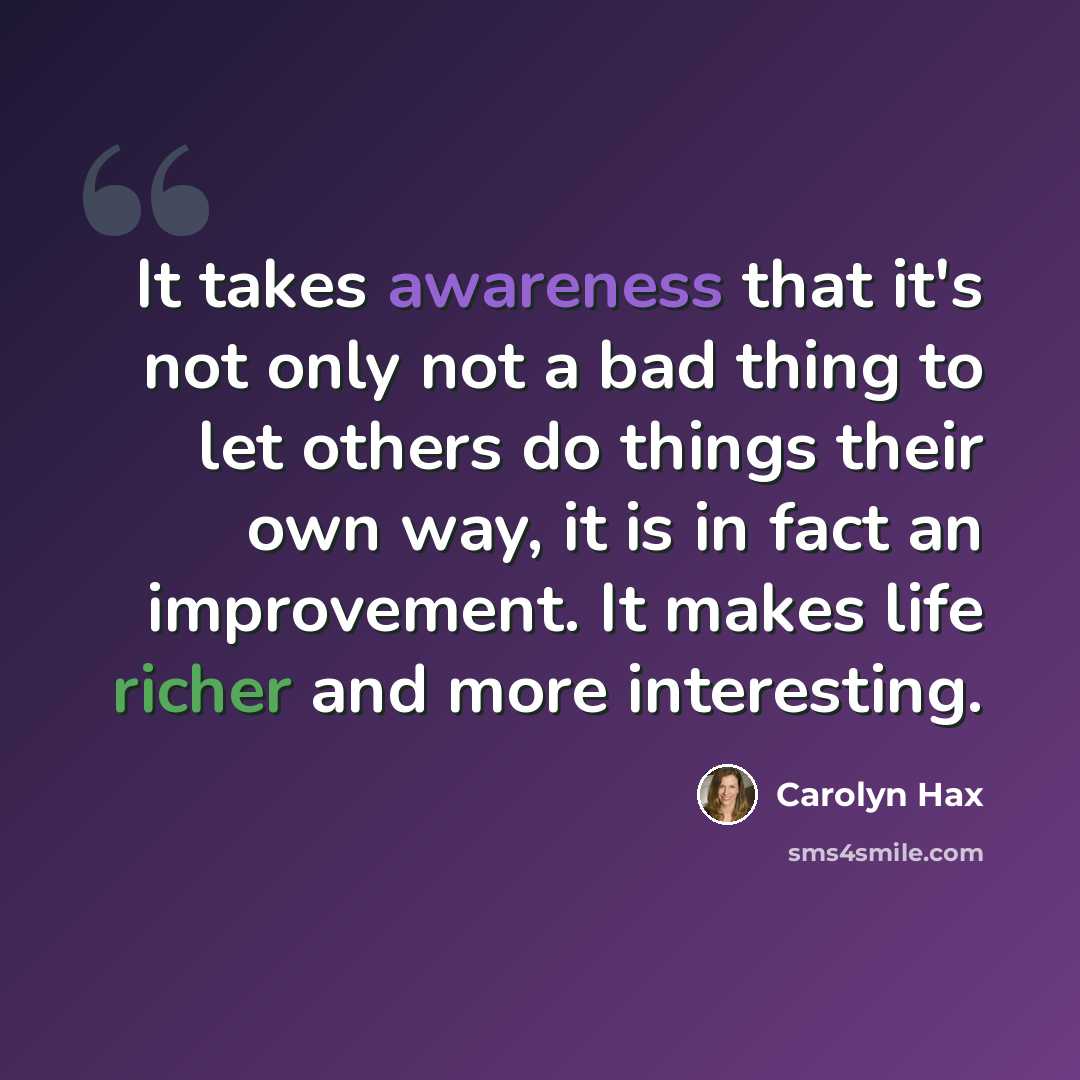 “It takes awareness that it's not only not a bad thing to let others do things their own way, it is in fact an improvement. It makes life richer and more interesting.” quote by Carolyn Hax